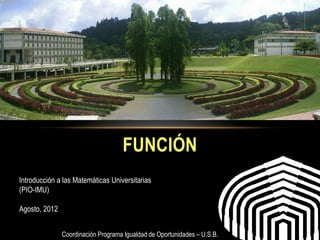 FUNCIÓN
Introducción a las Matemáticas Universitarias
(PIO-IMU)

Agosto, 2012


               Coordinación Programa Igualdad de Oportunidades – U.S.B.
 