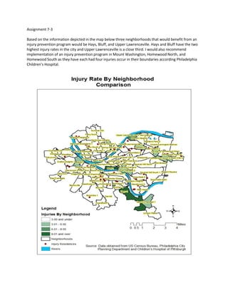 Assignment 7-3
Based on the information depicted in the map below three neighborhoods that would benefit from an
injury prevention program would be Hays, Bluff, and Upper Lawrenceville. Hays and Bluff have the two
highest injury rates in the city and Upper Lawrenceville is a close third. I would also recommend
implementation of an injury prevention program in Mount Washington, Homewood North, and
Homewood South as they have each had four injuries occur in their boundaries according Philadelphia
Children’s Hospital.
 