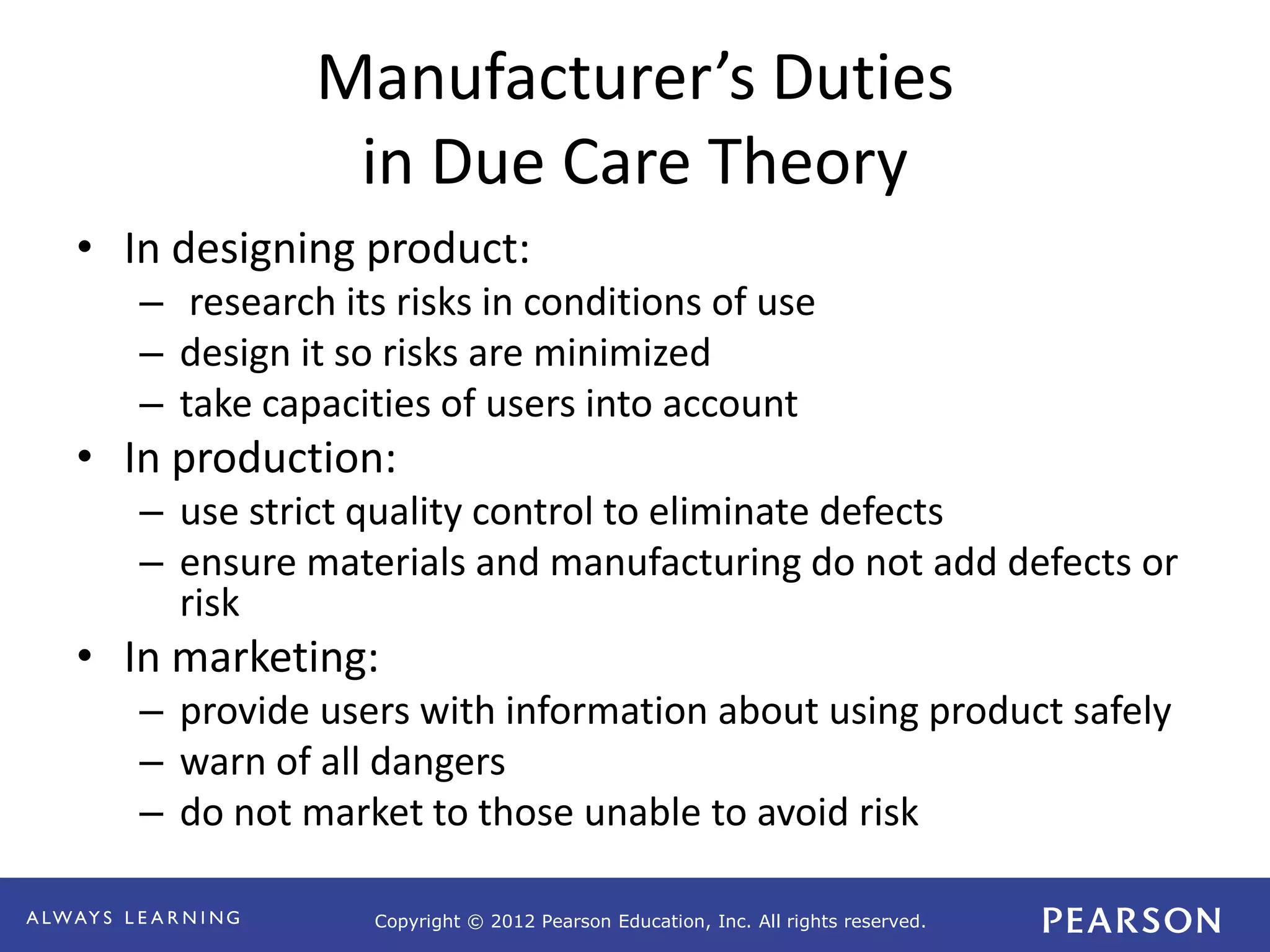 Copyright © 2012 Pearson Education, Inc. All rights reserved. 
Manufacturer’s Duties 
in Due Care Theory 
• In designing product: 
– research its risks in conditions of use 
– design it so risks are minimized 
– take capacities of users into account 
• In production: 
– use strict quality control to eliminate defects 
– ensure materials and manufacturing do not add defects or 
risk 
• In marketing: 
– provide users with information about using product safely 
– warn of all dangers 
– do not market to those unable to avoid risk 
 