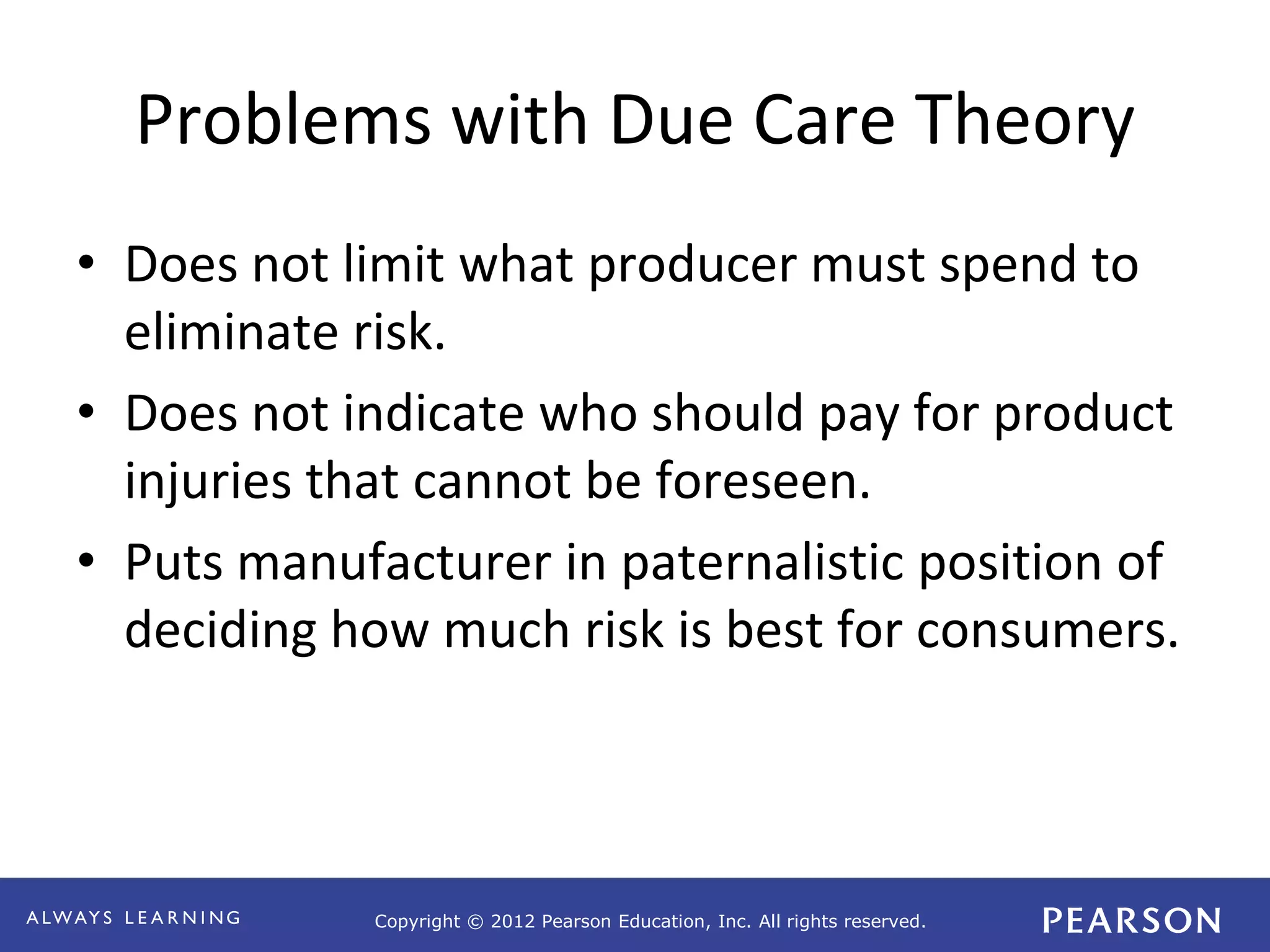 Copyright © 2012 Pearson Education, Inc. All rights reserved. 
Problems with Due Care Theory 
• Does not limit what producer must spend to 
eliminate risk. 
• Does not indicate who should pay for product 
injuries that cannot be foreseen. 
• Puts manufacturer in paternalistic position of 
deciding how much risk is best for consumers. 
 