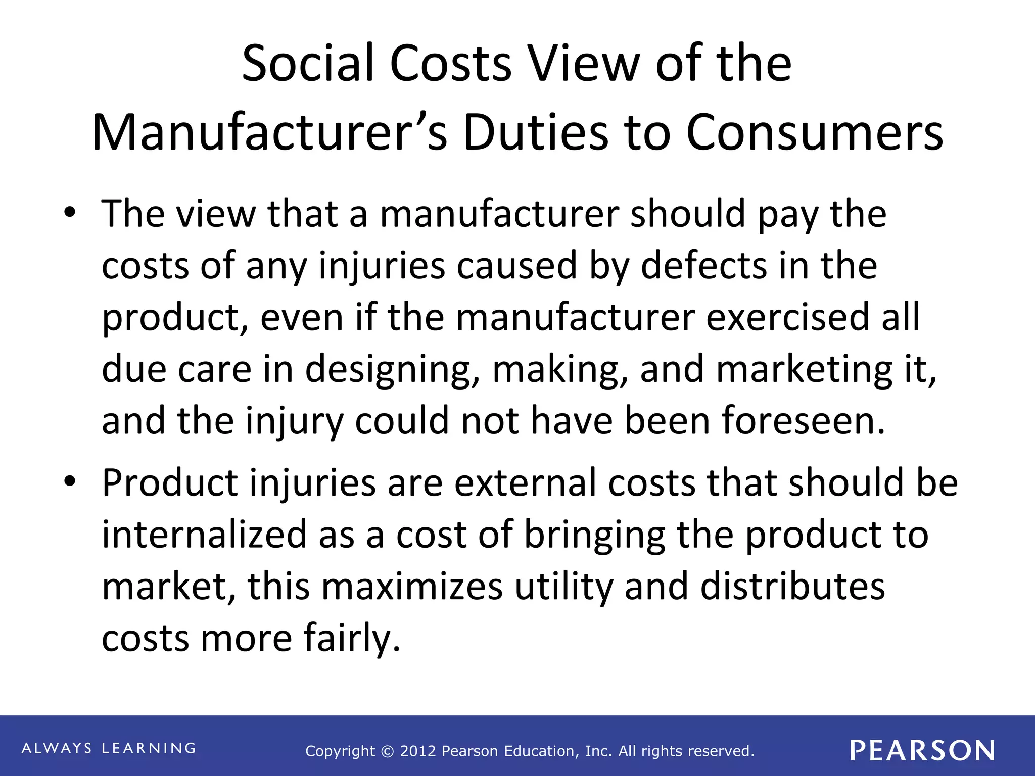 Copyright © 2012 Pearson Education, Inc. All rights reserved. 
Social Costs View of the 
Manufacturer’s Duties to Consumers 
• The view that a manufacturer should pay the 
costs of any injuries caused by defects in the 
product, even if the manufacturer exercised all 
due care in designing, making, and marketing it, 
and the injury could not have been foreseen. 
• Product injuries are external costs that should be 
internalized as a cost of bringing the product to 
market, this maximizes utility and distributes 
costs more fairly. 
 