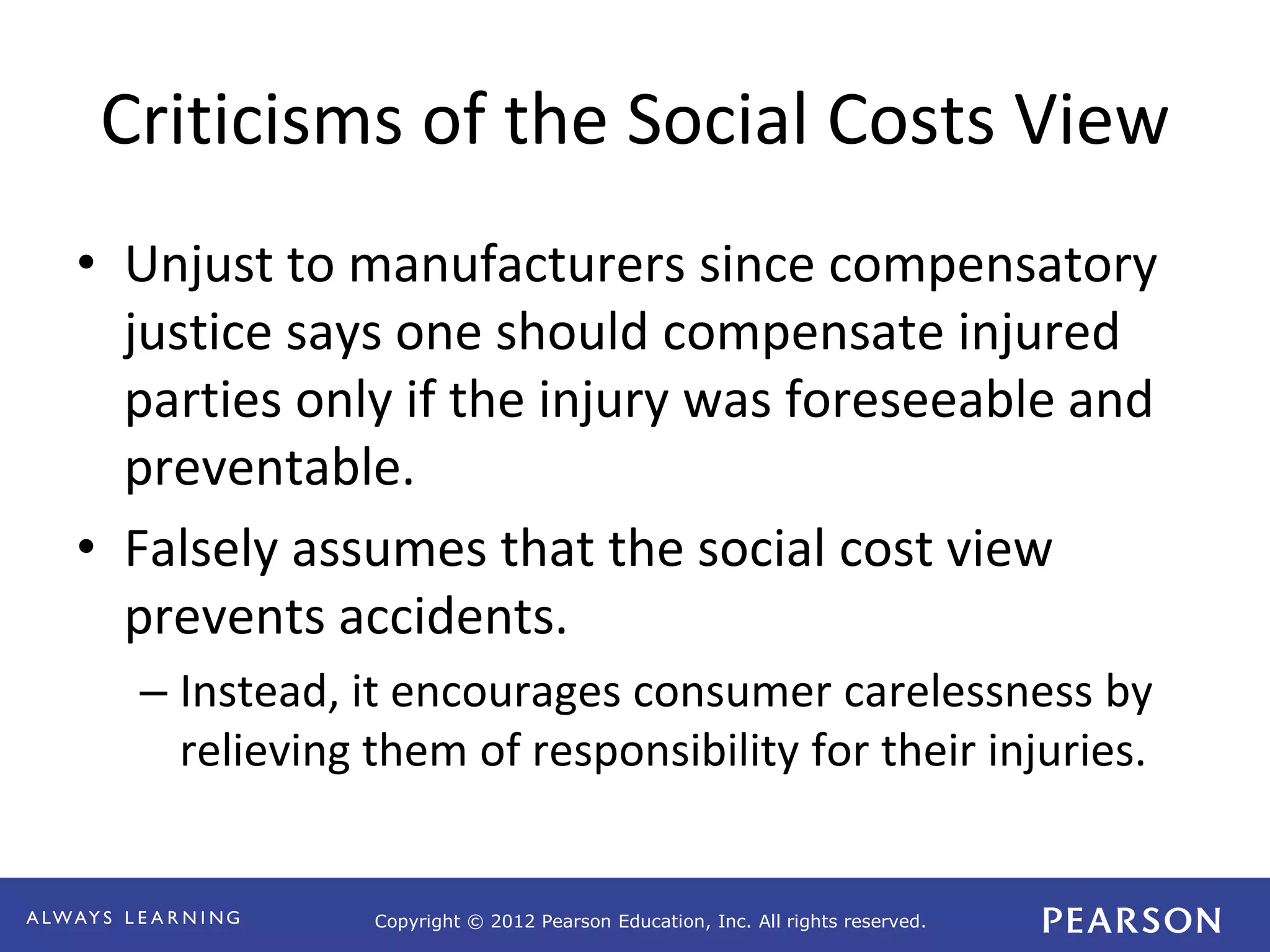 Copyright © 2012 Pearson Education, Inc. All rights reserved. 
Criticisms of the Social Costs View 
• Unjust to manufacturers since compensatory 
justice says one should compensate injured 
parties only if the injury was foreseeable and 
preventable. 
• Falsely assumes that the social cost view 
prevents accidents. 
– Instead, it encourages consumer carelessness by 
relieving them of responsibility for their injuries. 
 