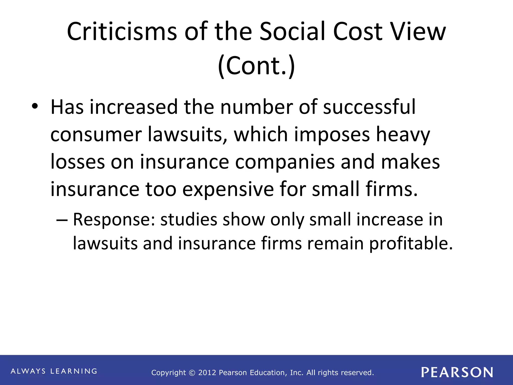 Copyright © 2012 Pearson Education, Inc. All rights reserved. 
Criticisms of the Social Cost View 
(Cont.) 
• Has increased the number of successful 
consumer lawsuits, which imposes heavy 
losses on insurance companies and makes 
insurance too expensive for small firms. 
– Response: studies show only small increase in 
lawsuits and insurance firms remain profitable. 
 