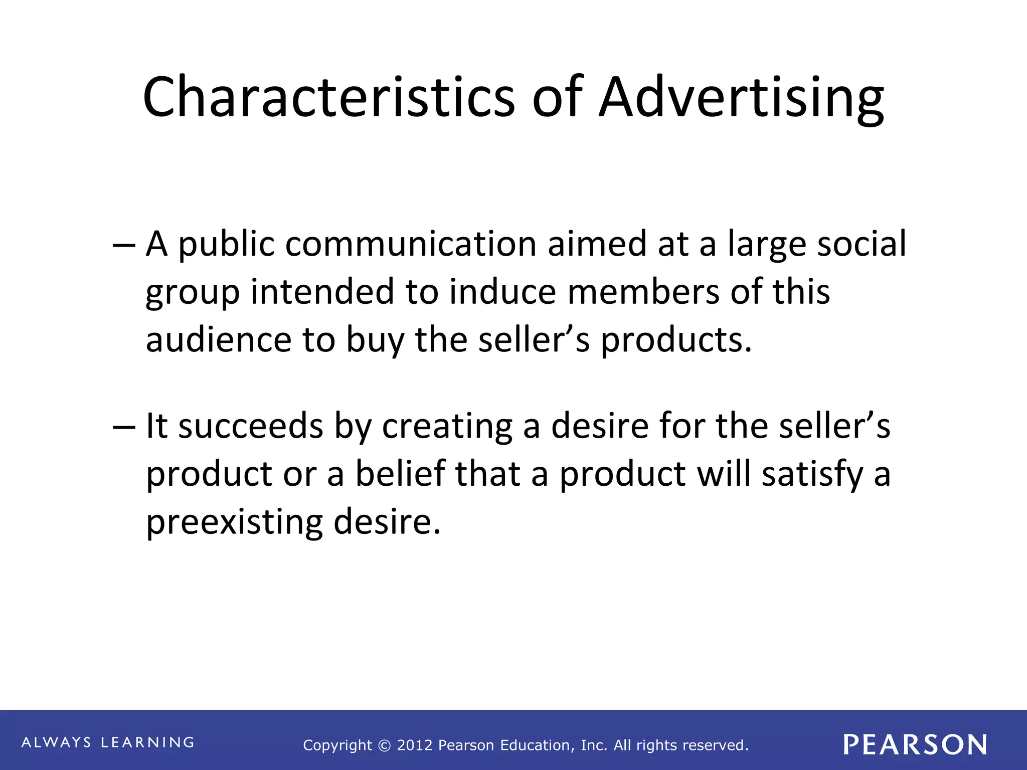 Copyright © 2012 Pearson Education, Inc. All rights reserved. 
Characteristics of Advertising 
– A public communication aimed at a large social 
group intended to induce members of this 
audience to buy the seller’s products. 
– It succeeds by creating a desire for the seller’s 
product or a belief that a product will satisfy a 
preexisting desire. 
 