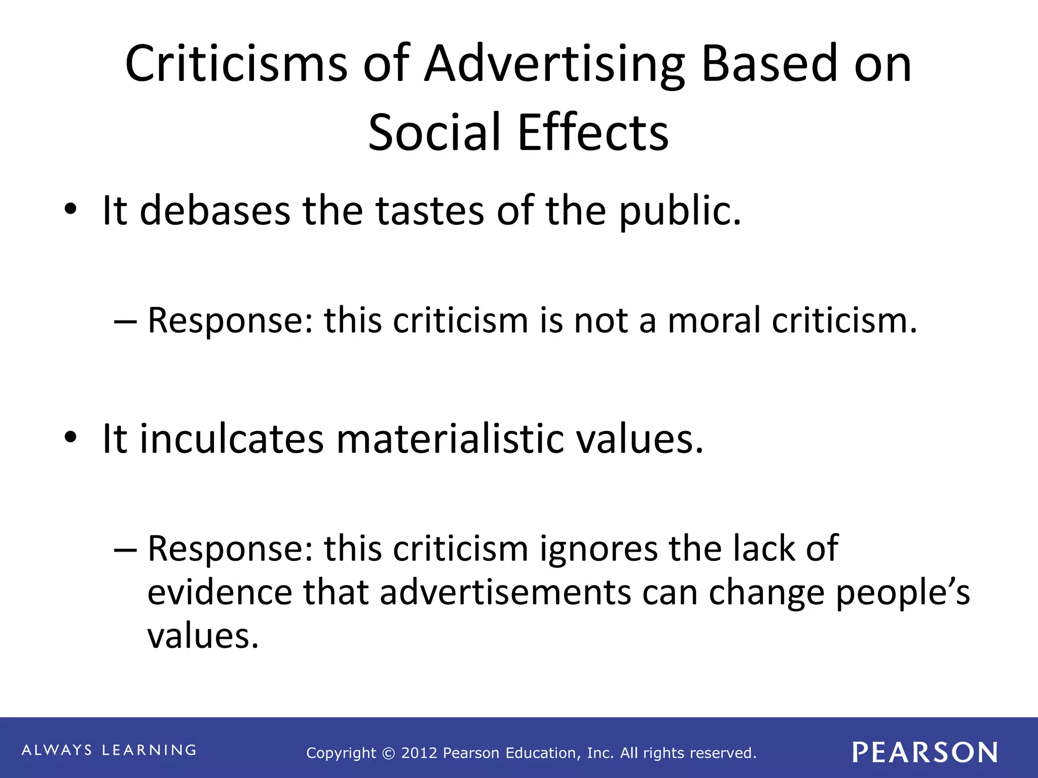 Copyright © 2012 Pearson Education, Inc. All rights reserved. 
Criticisms of Advertising Based on 
Social Effects 
• It debases the tastes of the public. 
– Response: this criticism is not a moral criticism. 
• It inculcates materialistic values. 
– Response: this criticism ignores the lack of 
evidence that advertisements can change people’s 
values. 
 