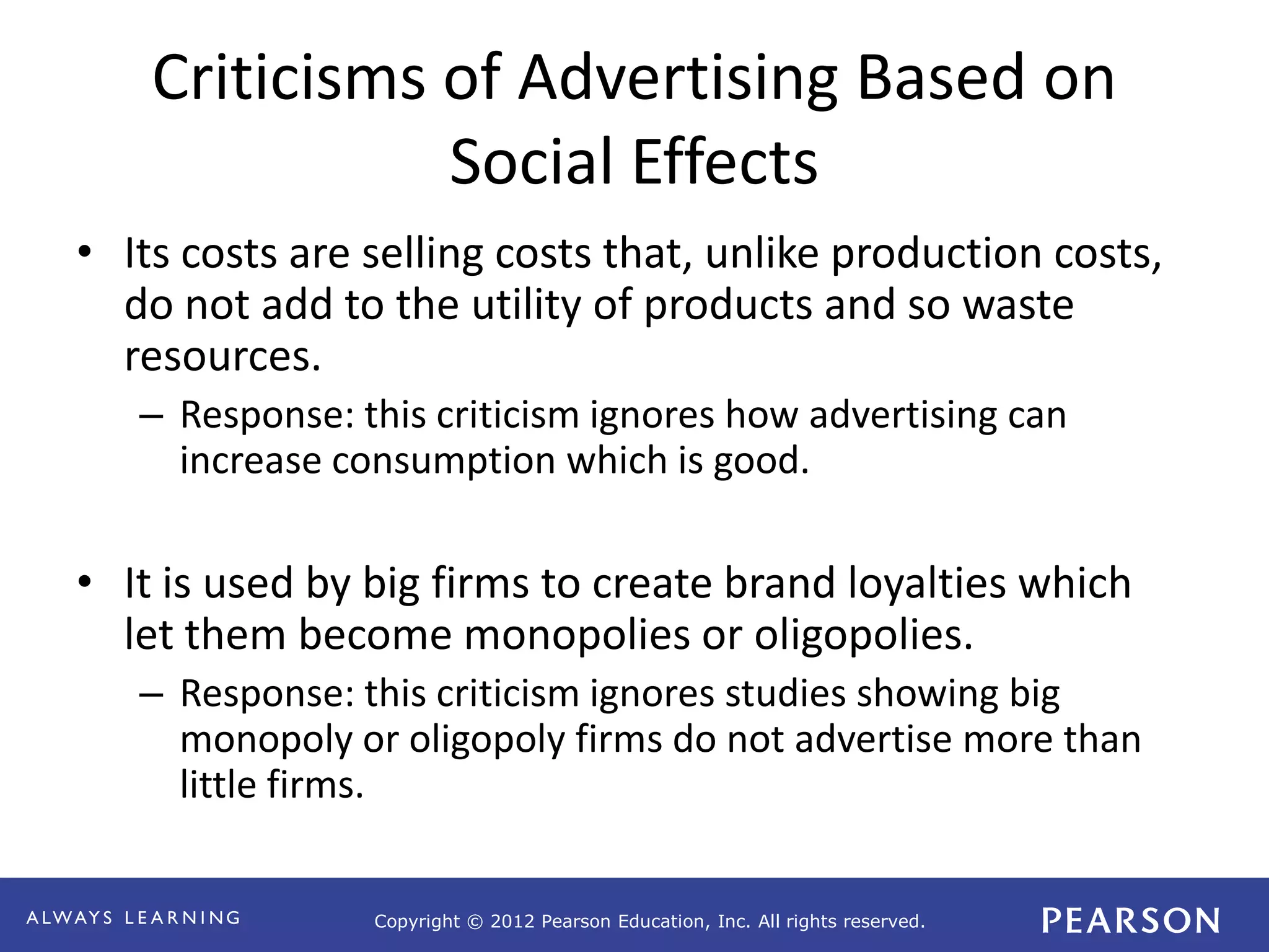 Copyright © 2012 Pearson Education, Inc. All rights reserved. 
Criticisms of Advertising Based on 
Social Effects 
• Its costs are selling costs that, unlike production costs, 
do not add to the utility of products and so waste 
resources. 
– Response: this criticism ignores how advertising can 
increase consumption which is good. 
• It is used by big firms to create brand loyalties which 
let them become monopolies or oligopolies. 
– Response: this criticism ignores studies showing big 
monopoly or oligopoly firms do not advertise more than 
little firms. 
 