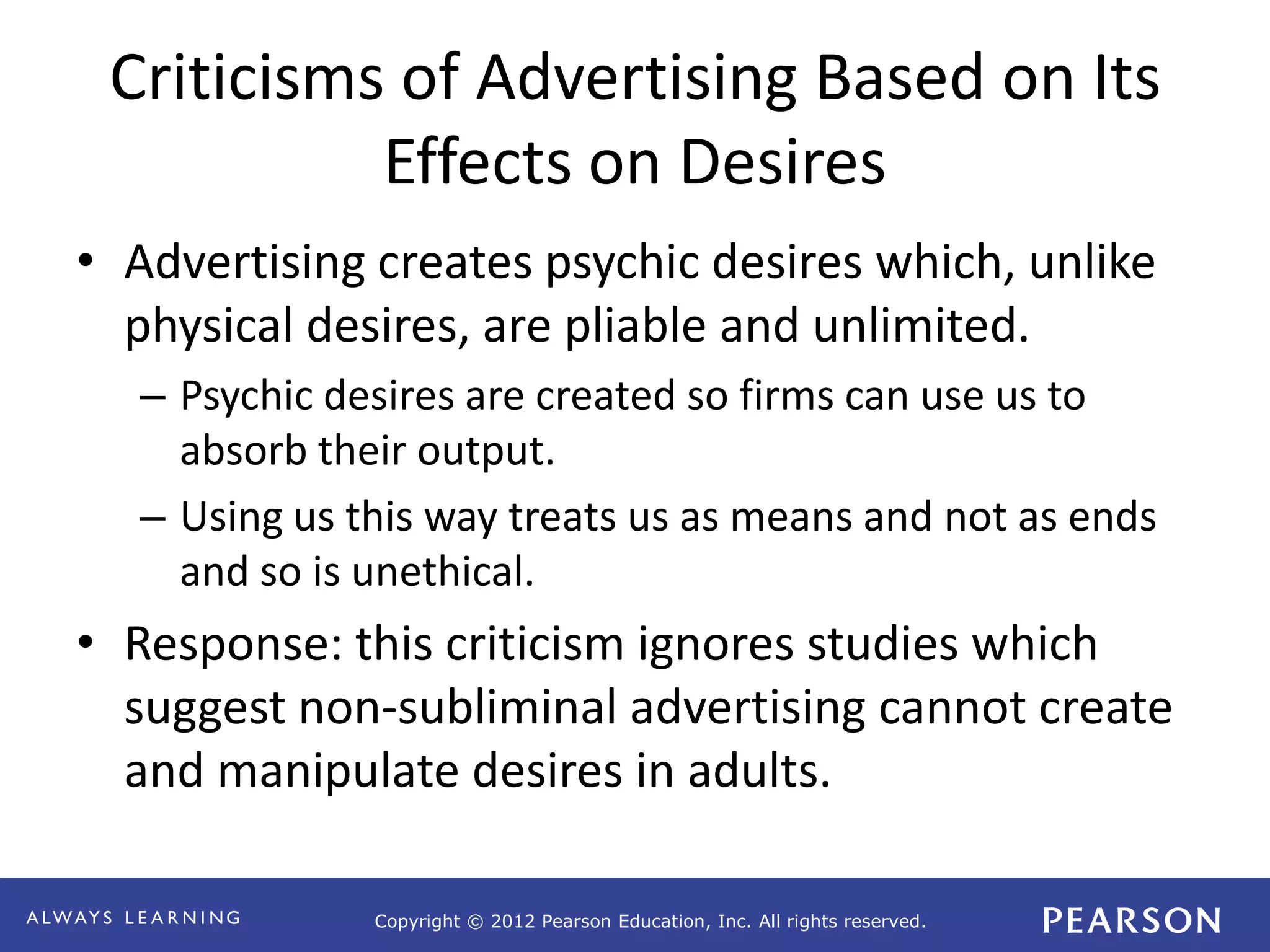 Copyright © 2012 Pearson Education, Inc. All rights reserved. 
Criticisms of Advertising Based on Its 
Effects on Desires 
• Advertising creates psychic desires which, unlike 
physical desires, are pliable and unlimited. 
– Psychic desires are created so firms can use us to 
absorb their output. 
– Using us this way treats us as means and not as ends 
and so is unethical. 
• Response: this criticism ignores studies which 
suggest non-subliminal advertising cannot create 
and manipulate desires in adults. 
 