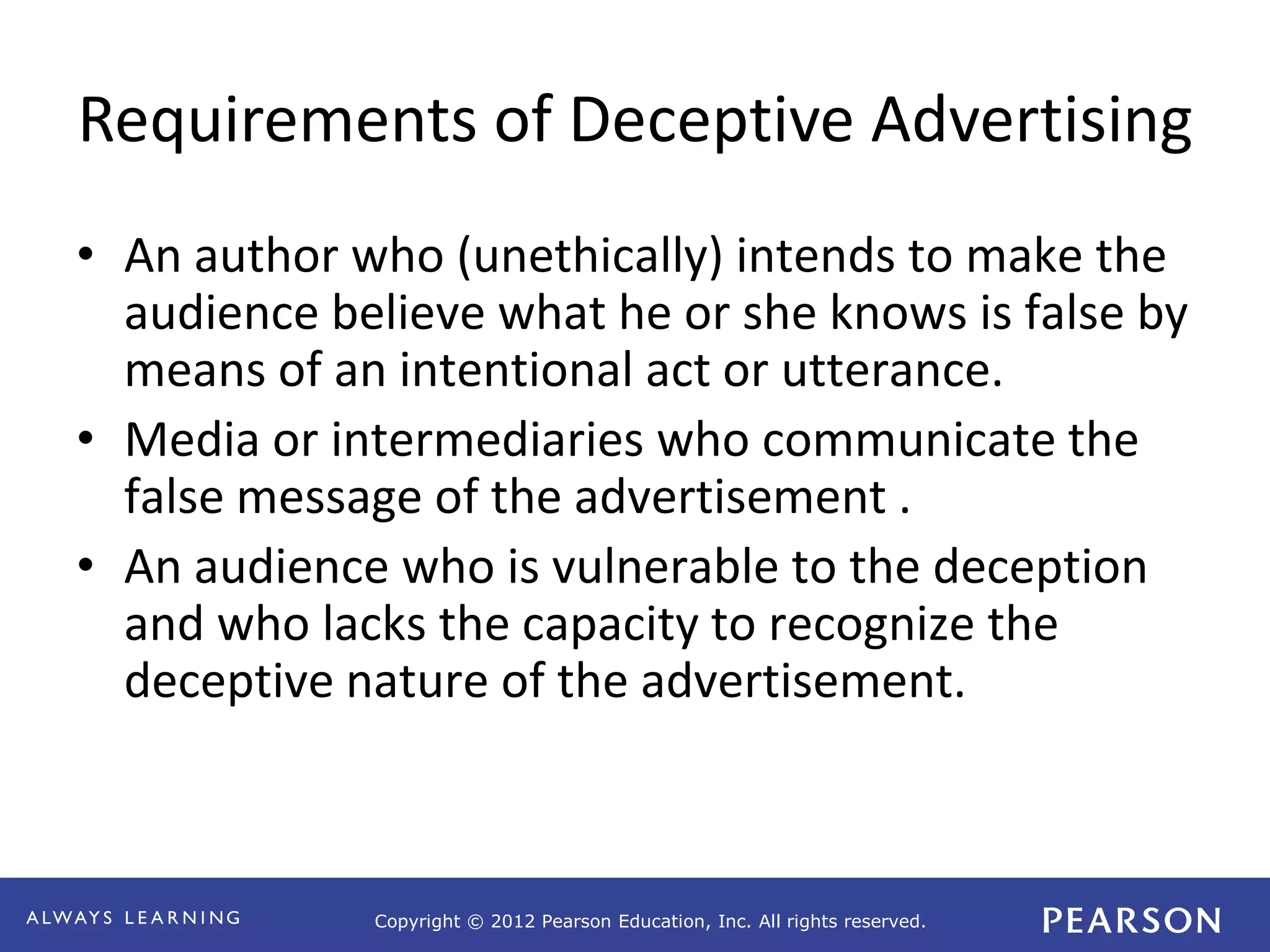 Copyright © 2012 Pearson Education, Inc. All rights reserved. 
Requirements of Deceptive Advertising 
• An author who (unethically) intends to make the 
audience believe what he or she knows is false by 
means of an intentional act or utterance. 
• Media or intermediaries who communicate the 
false message of the advertisement . 
• An audience who is vulnerable to the deception 
and who lacks the capacity to recognize the 
deceptive nature of the advertisement. 
 