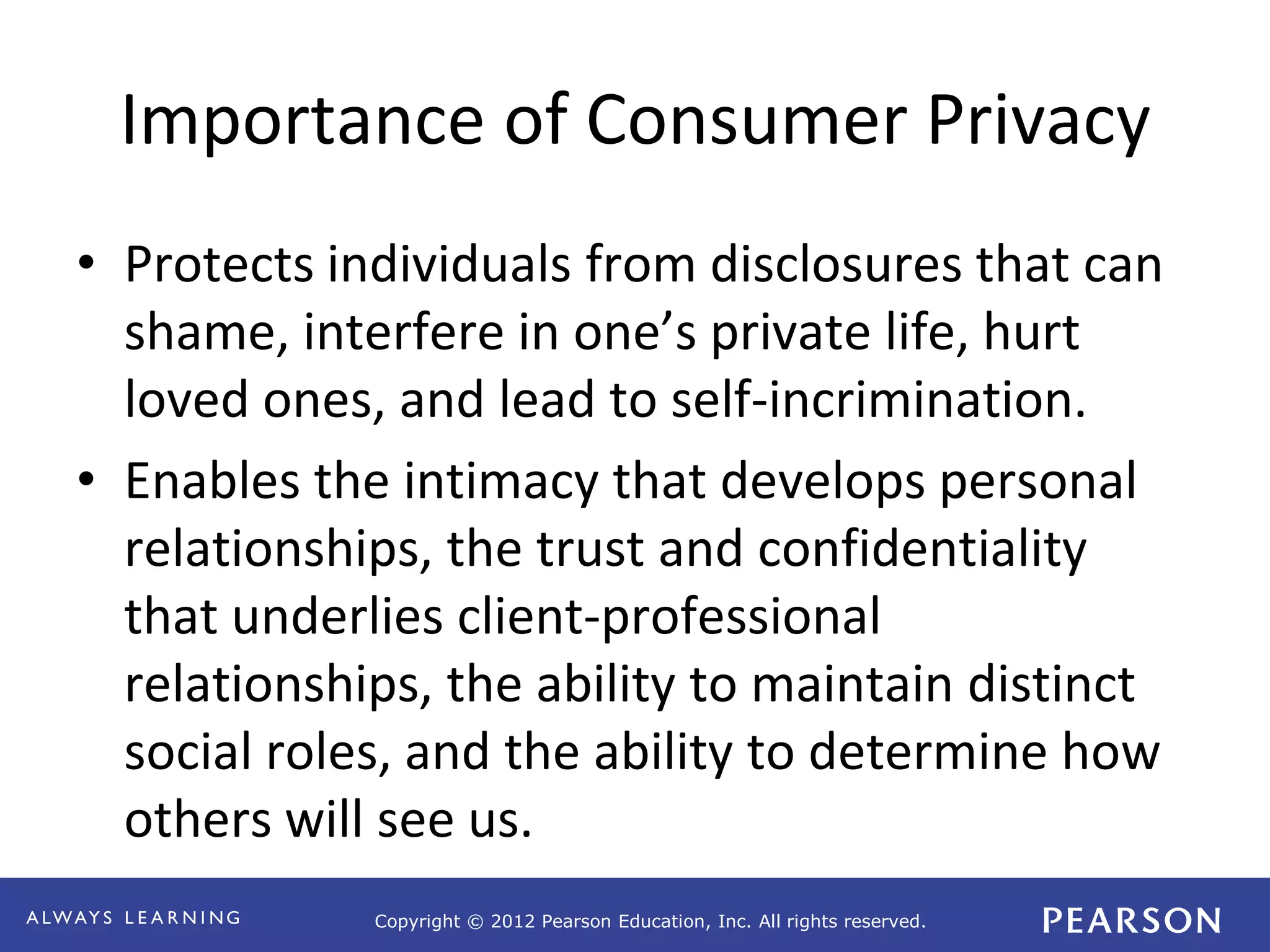 Copyright © 2012 Pearson Education, Inc. All rights reserved. 
Importance of Consumer Privacy 
• Protects individuals from disclosures that can 
shame, interfere in one’s private life, hurt 
loved ones, and lead to self-incrimination. 
• Enables the intimacy that develops personal 
relationships, the trust and confidentiality 
that underlies client-professional 
relationships, the ability to maintain distinct 
social roles, and the ability to determine how 
others will see us. 
 