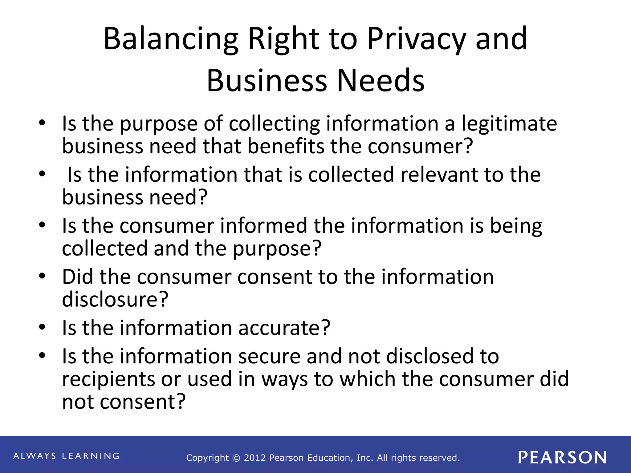 Copyright © 2012 Pearson Education, Inc. All rights reserved. 
Balancing Right to Privacy and 
Business Needs 
• Is the purpose of collecting information a legitimate 
business need that benefits the consumer? 
• Is the information that is collected relevant to the 
business need? 
• Is the consumer informed the information is being 
collected and the purpose? 
• Did the consumer consent to the information 
disclosure? 
• Is the information accurate? 
• Is the information secure and not disclosed to 
recipients or used in ways to which the consumer did 
not consent? 
