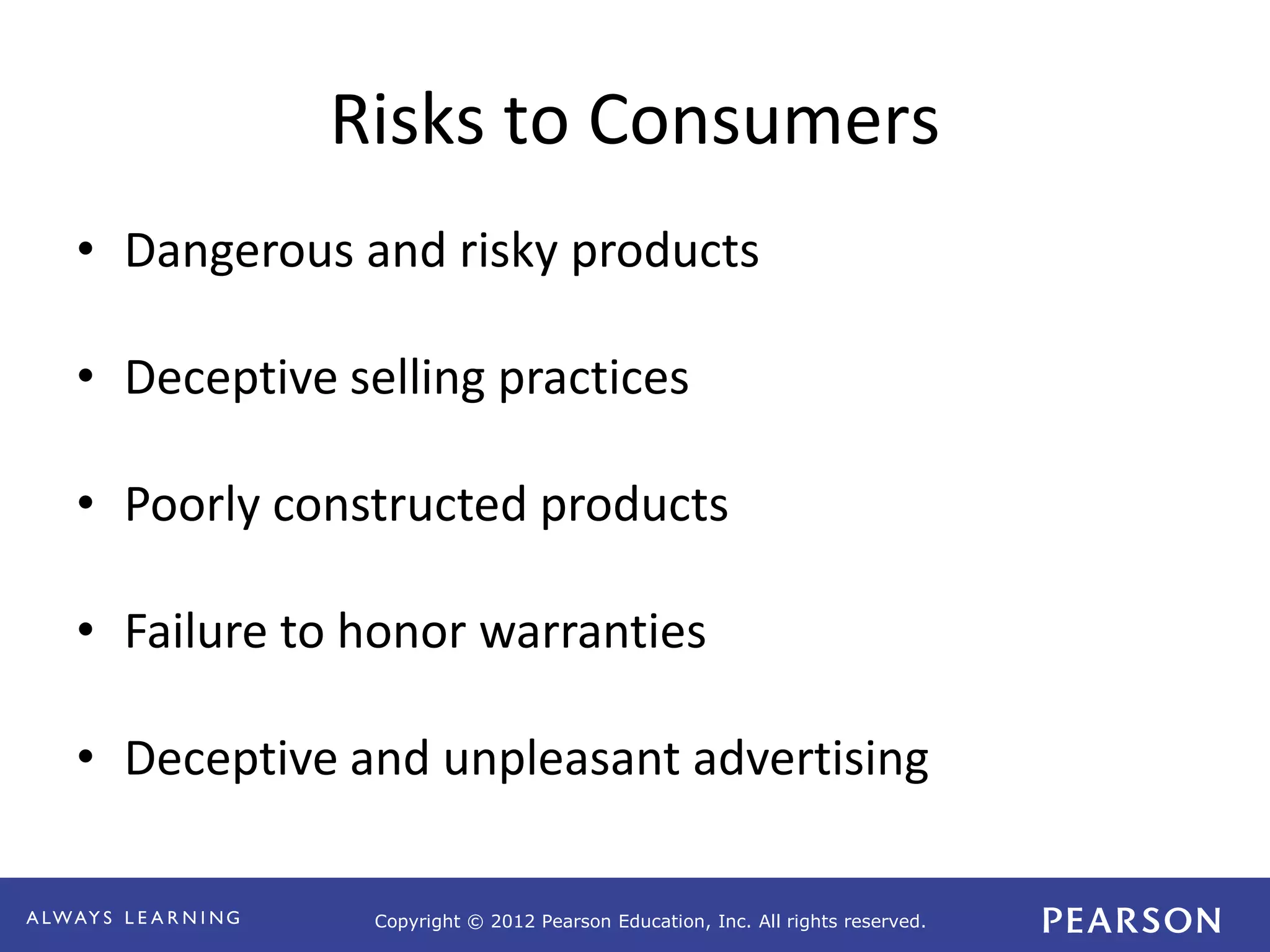 Copyright © 2012 Pearson Education, Inc. All rights reserved. 
Risks to Consumers 
• Dangerous and risky products 
• Deceptive selling practices 
• Poorly constructed products 
• Failure to honor warranties 
• Deceptive and unpleasant advertising 
 