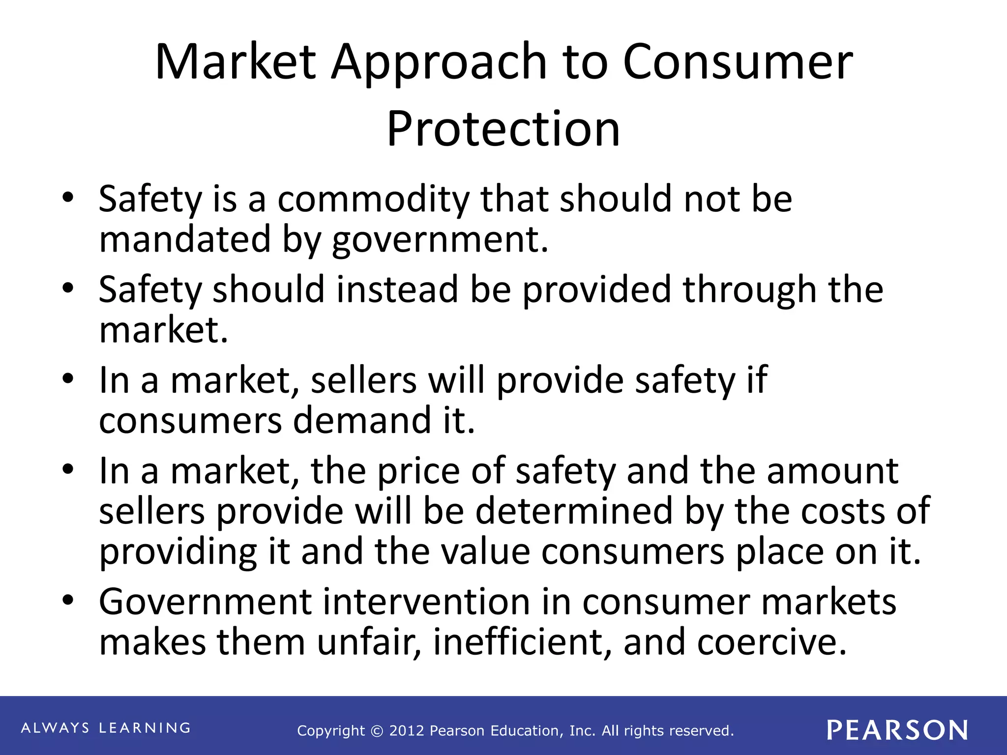 Copyright © 2012 Pearson Education, Inc. All rights reserved. 
Market Approach to Consumer 
Protection 
• Safety is a commodity that should not be 
mandated by government. 
• Safety should instead be provided through the 
market. 
• In a market, sellers will provide safety if 
consumers demand it. 
• In a market, the price of safety and the amount 
sellers provide will be determined by the costs of 
providing it and the value consumers place on it. 
• Government intervention in consumer markets 
makes them unfair, inefficient, and coercive. 
 