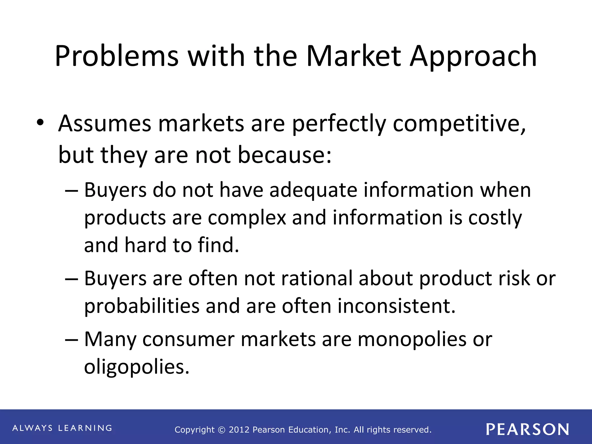 Copyright © 2012 Pearson Education, Inc. All rights reserved. 
Problems with the Market Approach 
• Assumes markets are perfectly competitive, 
but they are not because: 
– Buyers do not have adequate information when 
products are complex and information is costly 
and hard to find. 
– Buyers are often not rational about product risk or 
probabilities and are often inconsistent. 
– Many consumer markets are monopolies or 
oligopolies. 
 