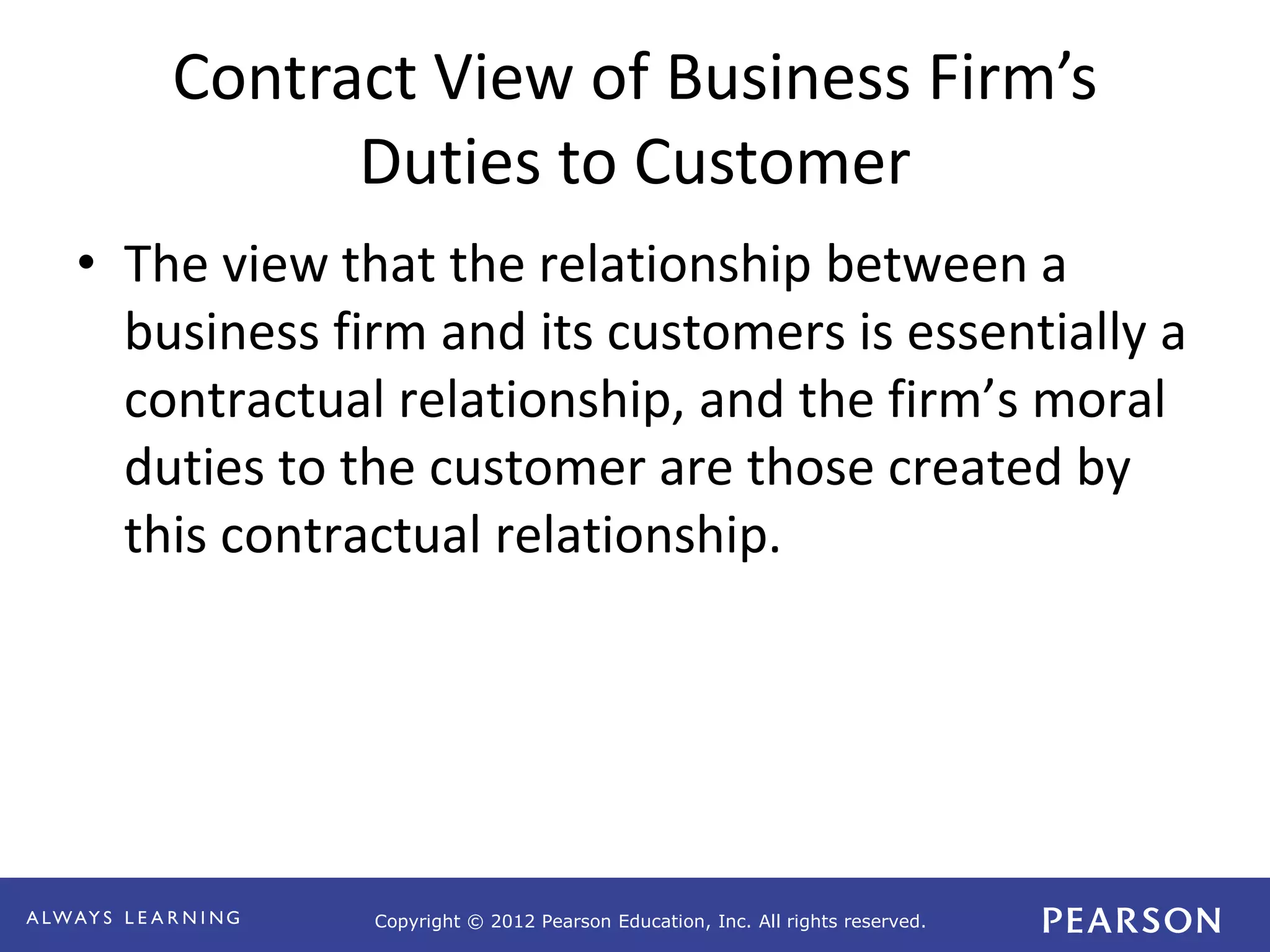 Copyright © 2012 Pearson Education, Inc. All rights reserved. 
Contract View of Business Firm’s 
Duties to Customer 
• The view that the relationship between a 
business firm and its customers is essentially a 
contractual relationship, and the firm’s moral 
duties to the customer are those created by 
this contractual relationship. 
 
