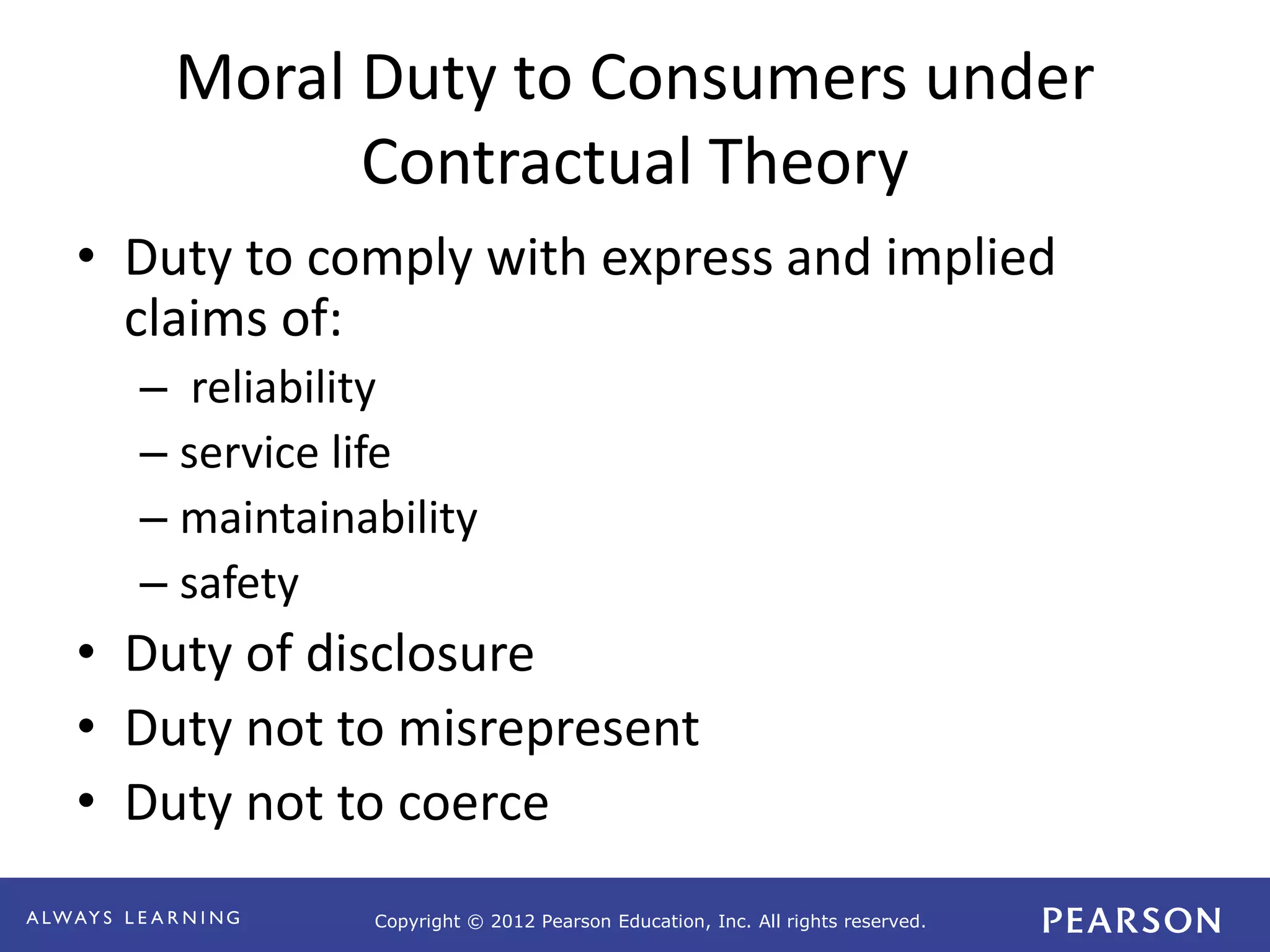 Copyright © 2012 Pearson Education, Inc. All rights reserved. 
Moral Duty to Consumers under 
Contractual Theory 
• Duty to comply with express and implied 
claims of: 
– reliability 
– service life 
– maintainability 
– safety 
• Duty of disclosure 
• Duty not to misrepresent 
• Duty not to coerce 
 