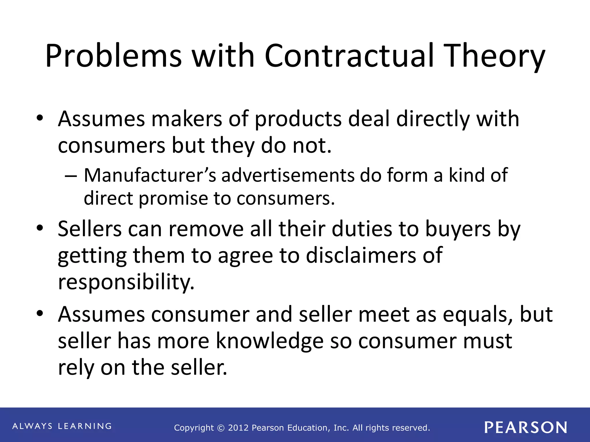 Copyright © 2012 Pearson Education, Inc. All rights reserved. 
Problems with Contractual Theory 
• Assumes makers of products deal directly with 
consumers but they do not. 
– Manufacturer’s advertisements do form a kind of 
direct promise to consumers. 
• Sellers can remove all their duties to buyers by 
getting them to agree to disclaimers of 
responsibility. 
• Assumes consumer and seller meet as equals, but 
seller has more knowledge so consumer must 
rely on the seller. 
 