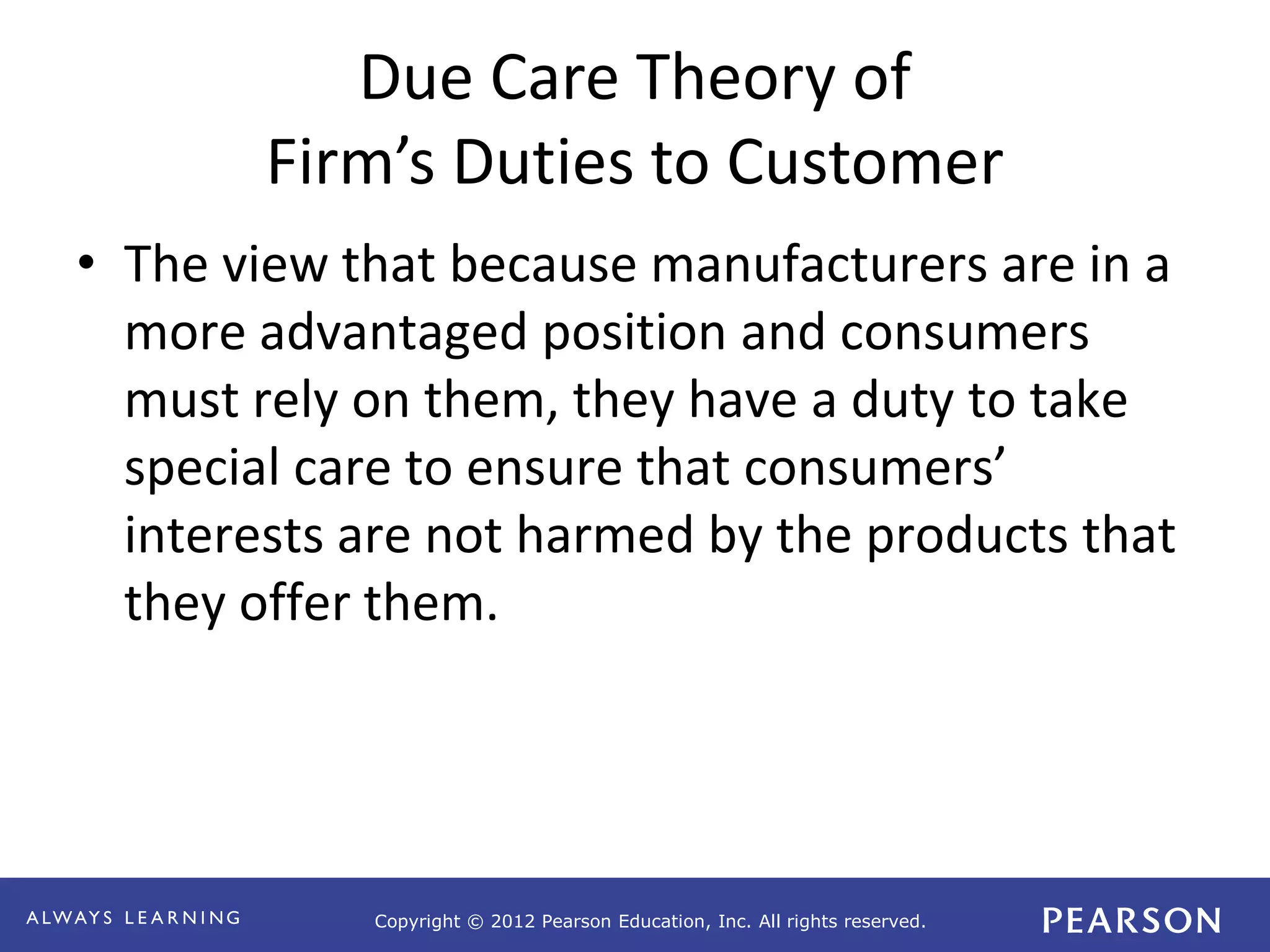 Copyright © 2012 Pearson Education, Inc. All rights reserved. 
Due Care Theory of 
Firm’s Duties to Customer 
• The view that because manufacturers are in a 
more advantaged position and consumers 
must rely on them, they have a duty to take 
special care to ensure that consumers’ 
interests are not harmed by the products that 
they offer them. 
 