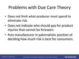 Copyright © 2012 Pearson Education, Inc. All rights reserved. 
Problems with Due Care Theory 
• Does not limit what producer must spend to 
eliminate risk. 
• Does not indicate who should pay for product 
injuries that cannot be foreseen. 
• Puts manufacturer in paternalistic position of 
deciding how much risk is best for consumers. 
 