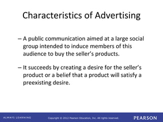 Copyright © 2012 Pearson Education, Inc. All rights reserved. 
Characteristics of Advertising 
– A public communication aimed at a large social 
group intended to induce members of this 
audience to buy the seller’s products. 
– It succeeds by creating a desire for the seller’s 
product or a belief that a product will satisfy a 
preexisting desire. 
 