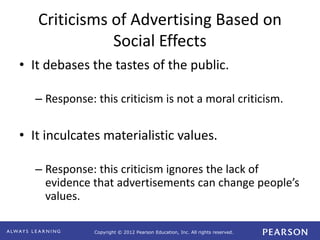 Copyright © 2012 Pearson Education, Inc. All rights reserved. 
Criticisms of Advertising Based on 
Social Effects 
• It debases the tastes of the public. 
– Response: this criticism is not a moral criticism. 
• It inculcates materialistic values. 
– Response: this criticism ignores the lack of 
evidence that advertisements can change people’s 
values. 
 