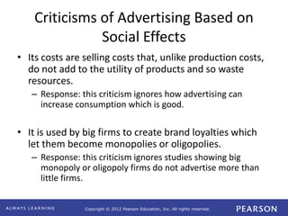 Copyright © 2012 Pearson Education, Inc. All rights reserved. 
Criticisms of Advertising Based on 
Social Effects 
• Its costs are selling costs that, unlike production costs, 
do not add to the utility of products and so waste 
resources. 
– Response: this criticism ignores how advertising can 
increase consumption which is good. 
• It is used by big firms to create brand loyalties which 
let them become monopolies or oligopolies. 
– Response: this criticism ignores studies showing big 
monopoly or oligopoly firms do not advertise more than 
little firms. 
 