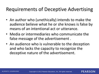 Copyright © 2012 Pearson Education, Inc. All rights reserved. 
Requirements of Deceptive Advertising 
• An author who (unethically) intends to make the 
audience believe what he or she knows is false by 
means of an intentional act or utterance. 
• Media or intermediaries who communicate the 
false message of the advertisement . 
• An audience who is vulnerable to the deception 
and who lacks the capacity to recognize the 
deceptive nature of the advertisement. 
 