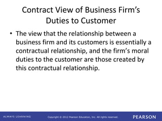 Copyright © 2012 Pearson Education, Inc. All rights reserved. 
Contract View of Business Firm’s 
Duties to Customer 
• The view that the relationship between a 
business firm and its customers is essentially a 
contractual relationship, and the firm’s moral 
duties to the customer are those created by 
this contractual relationship. 
 