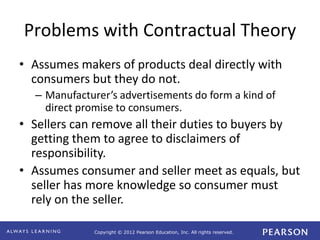 Copyright © 2012 Pearson Education, Inc. All rights reserved. 
Problems with Contractual Theory 
• Assumes makers of products deal directly with 
consumers but they do not. 
– Manufacturer’s advertisements do form a kind of 
direct promise to consumers. 
• Sellers can remove all their duties to buyers by 
getting them to agree to disclaimers of 
responsibility. 
• Assumes consumer and seller meet as equals, but 
seller has more knowledge so consumer must 
rely on the seller. 
 