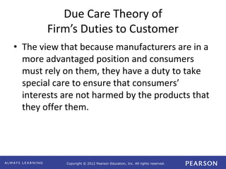 Copyright © 2012 Pearson Education, Inc. All rights reserved. 
Due Care Theory of 
Firm’s Duties to Customer 
• The view that because manufacturers are in a 
more advantaged position and consumers 
must rely on them, they have a duty to take 
special care to ensure that consumers’ 
interests are not harmed by the products that 
they offer them. 
 