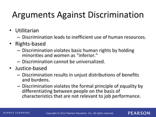 Copyright © 2012 Pearson Education, Inc. All rights reserved. 
Arguments Against Discrimination 
• Utilitarian 
– Discrimination leads to inefficient use of human resources. 
• Rights-based 
– Discrimination violates basic human rights by holding 
minorities and women as “inferior.” 
– Discrimination cannot be universalized. 
• Justice-based 
– Discrimination results in unjust distributions of benefits 
and burdens. 
– Discrimination violates the formal principle of equality by 
differentiating between people on the basis of 
characteristics that are not relevant to job performance. 
 