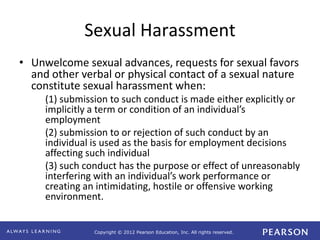 Copyright © 2012 Pearson Education, Inc. All rights reserved. 
Sexual Harassment 
• Unwelcome sexual advances, requests for sexual favors 
and other verbal or physical contact of a sexual nature 
constitute sexual harassment when: 
(1) submission to such conduct is made either explicitly or 
implicitly a term or condition of an individual’s 
employment 
(2) submission to or rejection of such conduct by an 
individual is used as the basis for employment decisions 
affecting such individual 
(3) such conduct has the purpose or effect of unreasonably 
interfering with an individual’s work performance or 
creating an intimidating, hostile or offensive working 
environment. 
 