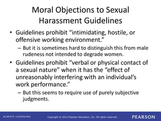 Copyright © 2012 Pearson Education, Inc. All rights reserved. 
Moral Objections to Sexual 
Harassment Guidelines 
• Guidelines prohibit “intimidating, hostile, or 
offensive working environment.” 
– But it is sometimes hard to distinguish this from male 
rudeness not intended to degrade women. 
• Guidelines prohibit “verbal or physical contact of 
a sexual nature” when it has the “effect of 
unreasonably interfering with an individual’s 
work performance.” 
– But this seems to require use of purely subjective 
judgments. 
 