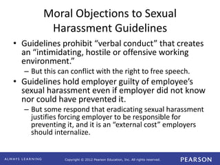 Copyright © 2012 Pearson Education, Inc. All rights reserved. 
Moral Objections to Sexual 
Harassment Guidelines 
• Guidelines prohibit “verbal conduct” that creates 
an “intimidating, hostile or offensive working 
environment.” 
– But this can conflict with the right to free speech. 
• Guidelines hold employer guilty of employee’s 
sexual harassment even if employer did not know 
nor could have prevented it. 
– But some respond that eradicating sexual harassment 
justifies forcing employer to be responsible for 
preventing it, and it is an “external cost” employers 
should internalize. 
 