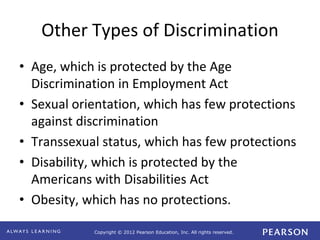 Copyright © 2012 Pearson Education, Inc. All rights reserved. 
Other Types of Discrimination 
• Age, which is protected by the Age 
Discrimination in Employment Act 
• Sexual orientation, which has few protections 
against discrimination 
• Transsexual status, which has few protections 
• Disability, which is protected by the 
Americans with Disabilities Act 
• Obesity, which has no protections. 
 