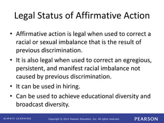 Copyright © 2012 Pearson Education, Inc. All rights reserved. 
Legal Status of Affirmative Action 
• Affirmative action is legal when used to correct a 
racial or sexual imbalance that is the result of 
previous discrimination. 
• It is also legal when used to correct an egregious, 
persistent, and manifest racial imbalance not 
caused by previous discrimination. 
• It can be used in hiring. 
• Can be used to achieve educational diversity and 
broadcast diversity. 
 