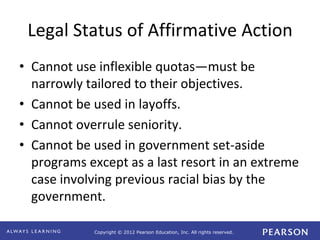 Copyright © 2012 Pearson Education, Inc. All rights reserved. 
Legal Status of Affirmative Action 
• Cannot use inflexible quotas—must be 
narrowly tailored to their objectives. 
• Cannot be used in layoffs. 
• Cannot overrule seniority. 
• Cannot be used in government set-aside 
programs except as a last resort in an extreme 
case involving previous racial bias by the 
government. 
 