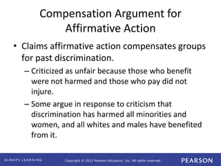Copyright © 2012 Pearson Education, Inc. All rights reserved. 
Compensation Argument for 
Affirmative Action 
• Claims affirmative action compensates groups 
for past discrimination. 
– Criticized as unfair because those who benefit 
were not harmed and those who pay did not 
injure. 
– Some argue in response to criticism that 
discrimination has harmed all minorities and 
women, and all whites and males have benefited 
from it. 
 