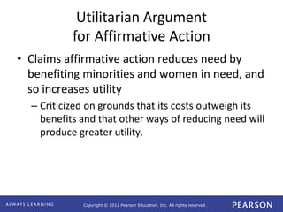 Copyright © 2012 Pearson Education, Inc. All rights reserved. 
Utilitarian Argument 
for Affirmative Action 
• Claims affirmative action reduces need by 
benefiting minorities and women in need, and 
so increases utility 
– Criticized on grounds that its costs outweigh its 
benefits and that other ways of reducing need will 
produce greater utility. 
 