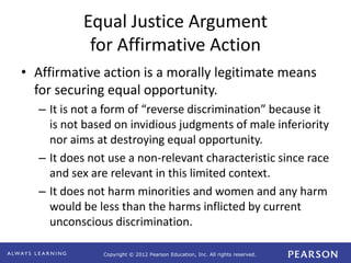 Copyright © 2012 Pearson Education, Inc. All rights reserved. 
Equal Justice Argument 
for Affirmative Action 
• Affirmative action is a morally legitimate means 
for securing equal opportunity. 
– It is not a form of “reverse discrimination” because it 
is not based on invidious judgments of male inferiority 
nor aims at destroying equal opportunity. 
– It does not use a non-relevant characteristic since race 
and sex are relevant in this limited context. 
– It does not harm minorities and women and any harm 
would be less than the harms inflicted by current 
unconscious discrimination. 
 