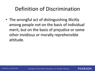 Copyright © 2012 Pearson Education, Inc. All rights reserved. 
Definition of Discrimination 
• The wrongful act of distinguishing illicitly 
among people not on the basis of individual 
merit, but on the basis of prejudice or some 
other invidious or morally reprehensible 
attitude. 
 