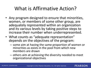 Copyright © 2012 Pearson Education, Inc. All rights reserved. 
What is Affirmative Action? 
• Any program designed to ensure that minorities, 
women, or members of some other group, are 
adequately represented within an organization 
and its various levels by taking positive steps to 
increase their number when underrepresented. 
• What counts as “adequate representation” 
depends on the objectives of the program: 
– some aim at having the same proportion of women or 
minorities as exists in the pool from which new 
members are drawn 
– others aim at achieving the diversity needed to meet 
organizational objectives 
 