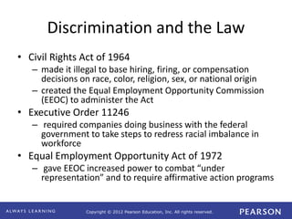 Copyright © 2012 Pearson Education, Inc. All rights reserved. 
Discrimination and the Law 
• Civil Rights Act of 1964 
– made it illegal to base hiring, firing, or compensation 
decisions on race, color, religion, sex, or national origin 
– created the Equal Employment Opportunity Commission 
(EEOC) to administer the Act 
• Executive Order 11246 
– required companies doing business with the federal 
government to take steps to redress racial imbalance in 
workforce 
• Equal Employment Opportunity Act of 1972 
– gave EEOC increased power to combat “under 
representation” and to require affirmative action programs 
 