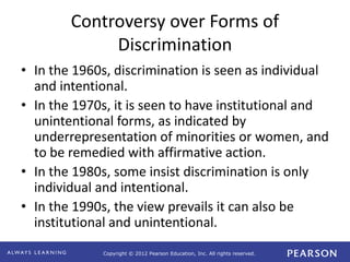Copyright © 2012 Pearson Education, Inc. All rights reserved. 
Controversy over Forms of 
Discrimination 
• In the 1960s, discrimination is seen as individual 
and intentional. 
• In the 1970s, it is seen to have institutional and 
unintentional forms, as indicated by 
underrepresentation of minorities or women, and 
to be remedied with affirmative action. 
• In the 1980s, some insist discrimination is only 
individual and intentional. 
• In the 1990s, the view prevails it can also be 
institutional and unintentional. 
 