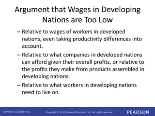 Copyright © 2012 Pearson Education, Inc. All rights reserved. 
Argument that Wages in Developing 
Nations are Too Low 
– Relative to wages of workers in developed 
nations, even taking productivity differences into 
account. 
– Relative to what companies in developed nations 
can afford given their overall profits, or relative to 
the profits they make from products assembled in 
developing nations. 
– Relative to what workers in developing nations 
need to live on. 
 