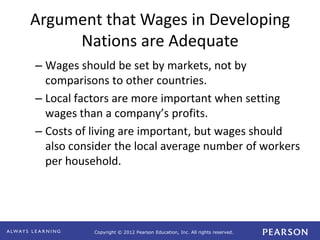 Copyright © 2012 Pearson Education, Inc. All rights reserved. 
Argument that Wages in Developing 
Nations are Adequate 
– Wages should be set by markets, not by 
comparisons to other countries. 
– Local factors are more important when setting 
wages than a company’s profits. 
– Costs of living are important, but wages should 
also consider the local average number of workers 
per household. 
 