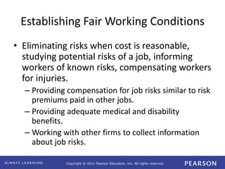 Copyright © 2012 Pearson Education, Inc. All rights reserved. 
Establishing Fair Working Conditions 
• Eliminating risks when cost is reasonable, 
studying potential risks of a job, informing 
workers of known risks, compensating workers 
for injuries. 
– Providing compensation for job risks similar to risk 
premiums paid in other jobs. 
– Providing adequate medical and disability 
benefits. 
– Working with other firms to collect information 
about job risks. 
 