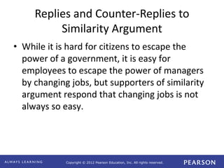 Copyright © 2012 Pearson Education, Inc. All rights reserved. 
Replies and Counter-Replies to 
Similarity Argument 
• While it is hard for citizens to escape the 
power of a government, it is easy for 
employees to escape the power of managers 
by changing jobs, but supporters of similarity 
argument respond that changing jobs is not 
always so easy. 
 