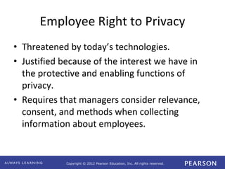 Copyright © 2012 Pearson Education, Inc. All rights reserved. 
Employee Right to Privacy 
• Threatened by today’s technologies. 
• Justified because of the interest we have in 
the protective and enabling functions of 
privacy. 
• Requires that managers consider relevance, 
consent, and methods when collecting 
information about employees. 
 