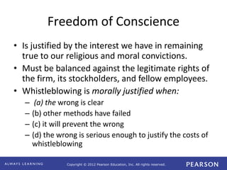 Copyright © 2012 Pearson Education, Inc. All rights reserved. 
Freedom of Conscience 
• Is justified by the interest we have in remaining 
true to our religious and moral convictions. 
• Must be balanced against the legitimate rights of 
the firm, its stockholders, and fellow employees. 
• Whistleblowing is morally justified when: 
– (a) the wrong is clear 
– (b) other methods have failed 
– (c) it will prevent the wrong 
– (d) the wrong is serious enough to justify the costs of 
whistleblowing 
 