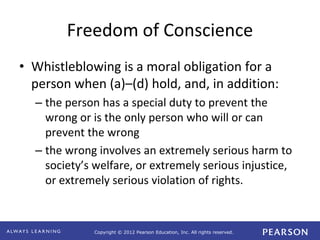 Copyright © 2012 Pearson Education, Inc. All rights reserved. 
Freedom of Conscience 
• Whistleblowing is a moral obligation for a 
person when (a)–(d) hold, and, in addition: 
– the person has a special duty to prevent the 
wrong or is the only person who will or can 
prevent the wrong 
– the wrong involves an extremely serious harm to 
society’s welfare, or extremely serious injustice, 
or extremely serious violation of rights. 
 